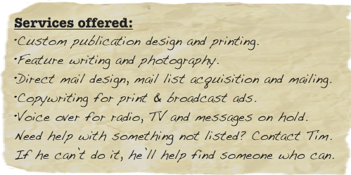 Services offered:
Custom publication design and printing.
Feature writing and photography.
Direct mail design, mail list acquisition and mailing.
Copywriting for print & broadcast ads.
Voice over for radio, TV and messages on hold.
Need help with something not listed? Contact Tim.
If he can’t do it, he’ll help find someone who can.
